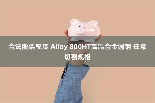 合法股票配资 Alloy 800HT高温合金圆钢 任意切割规格