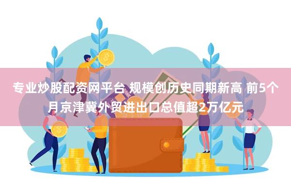 专业炒股配资网平台 规模创历史同期新高 前5个月京津冀外贸进出口总值超2万亿元