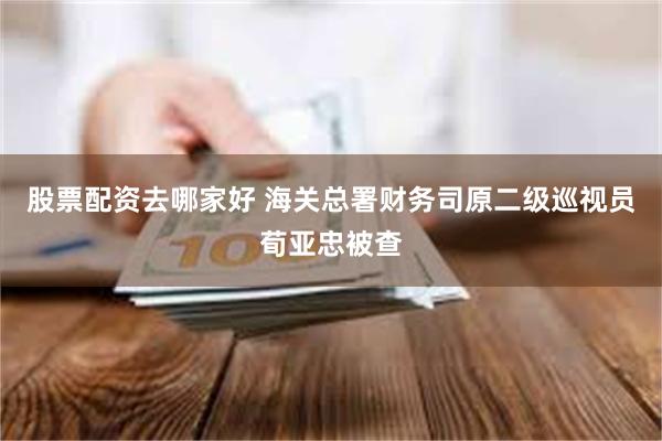 股票配资去哪家好 海关总署财务司原二级巡视员荀亚忠被查