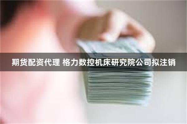 期货配资代理 格力数控机床研究院公司拟注销