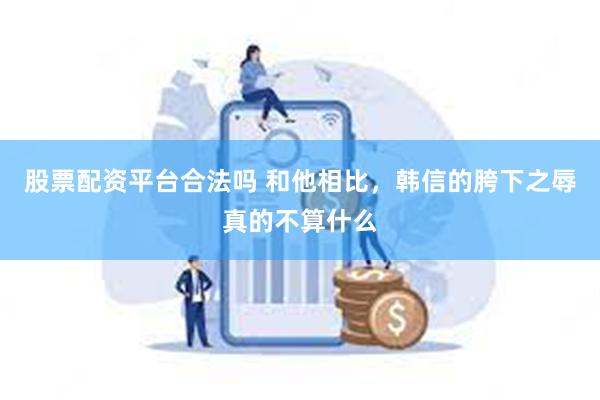 股票配资平台合法吗 和他相比，韩信的胯下之辱真的不算什么