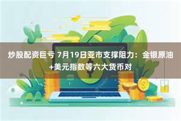 炒股配资巨亏 7月19日亚市支撑阻力：金银原油+美元指数等六大货币对