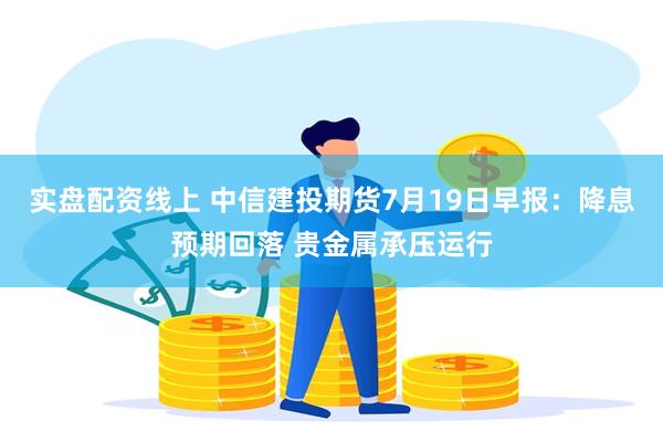 实盘配资线上 中信建投期货7月19日早报：降息预期回落 贵金属承压运行