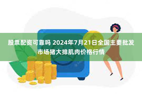 股票配资可靠吗 2024年7月21日全国主要批发市场猪大排肌肉价格行情