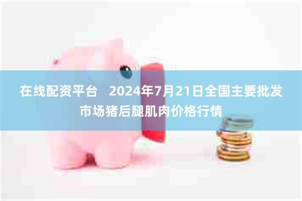 在线配资平台   2024年7月21日全国主要批发市场猪后腿肌肉价格行情