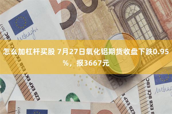 怎么加杠杆买股 7月27日氧化铝期货收盘下跌0.95%，报3667元