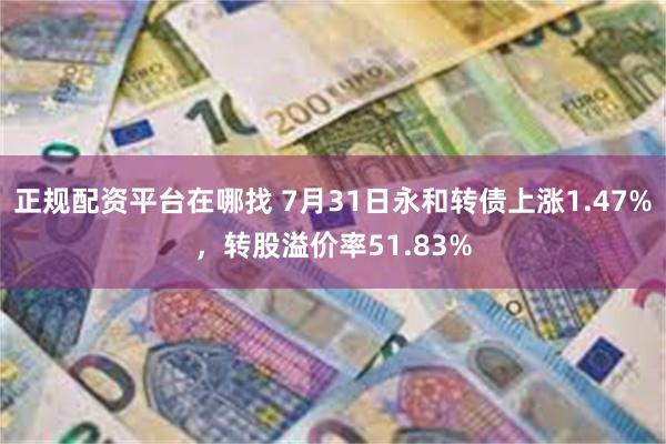 正规配资平台在哪找 7月31日永和转债上涨1.47%，转股溢价率51.83%