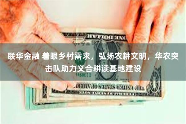 联华金融 着眼乡村需求，弘扬农耕文明，华农突击队助力义合耕读基地建设