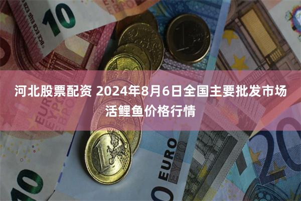 河北股票配资 2024年8月6日全国主要批发市场活鲤鱼价格行情