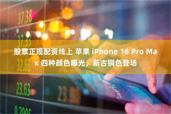 股票正规配资线上 苹果 iPhone 16 Pro Max 四种颜色曝光，新古铜色登场