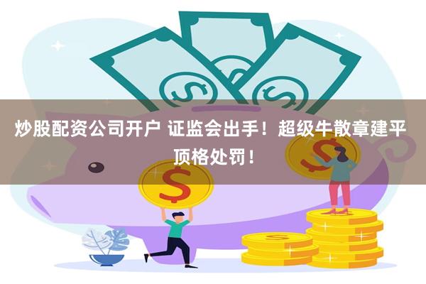 炒股配资公司开户 证监会出手！超级牛散章建平 顶格处罚！