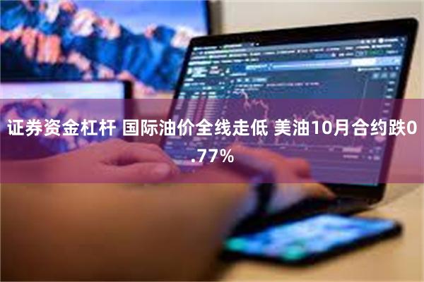 证券资金杠杆 国际油价全线走低 美油10月合约跌0.77%