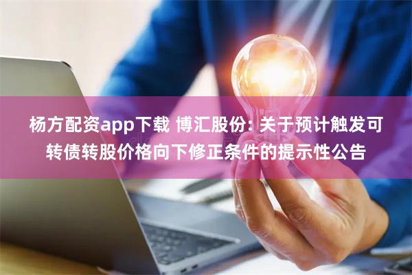 杨方配资app下载 博汇股份: 关于预计触发可转债转股价格向下修正条件的提示性公告