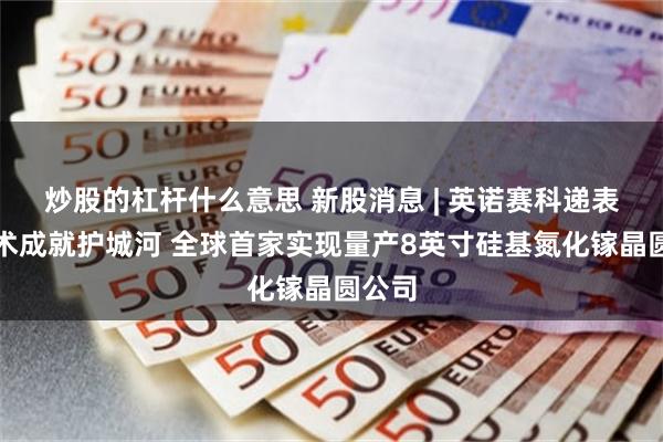 炒股的杠杆什么意思 新股消息 | 英诺赛科递表：技术成就护城河 全球首家实现量产8英寸硅基氮化镓晶圆公司