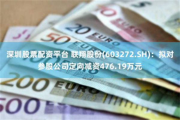 深圳股票配资平台 联翔股份(603272.SH)：拟对参股公司定向减资476.19万元