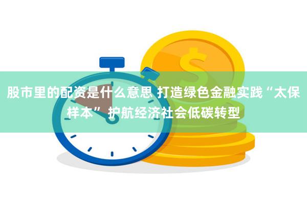 股市里的配资是什么意思 打造绿色金融实践“太保样本” 护航经济社会低碳转型