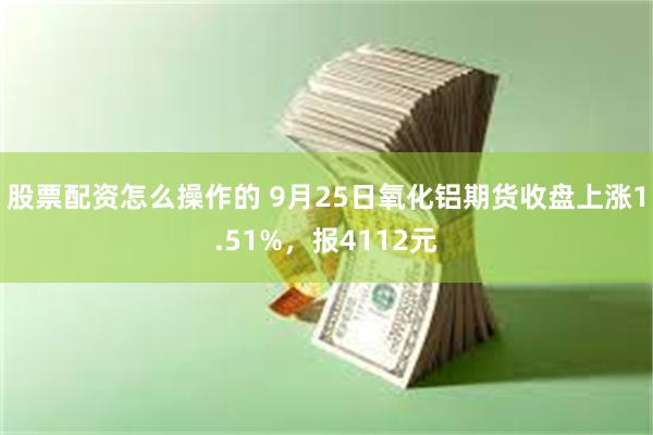 股票配资怎么操作的 9月25日氧化铝期货收盘上涨1.51%，报4112元