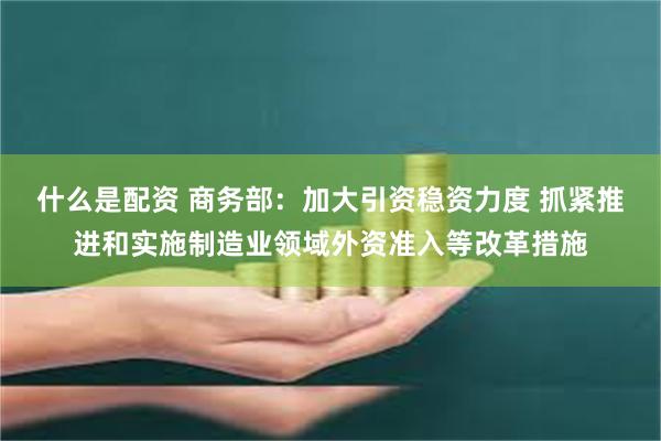 什么是配资 商务部：加大引资稳资力度 抓紧推进和实施制造业领域外资准入等改革措施