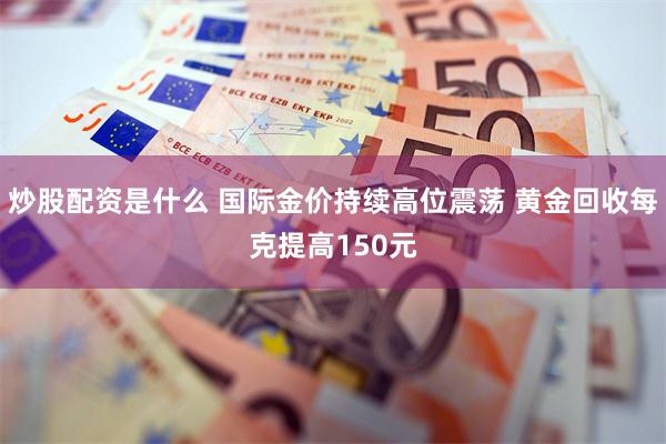 炒股配资是什么 国际金价持续高位震荡 黄金回收每克提高150元