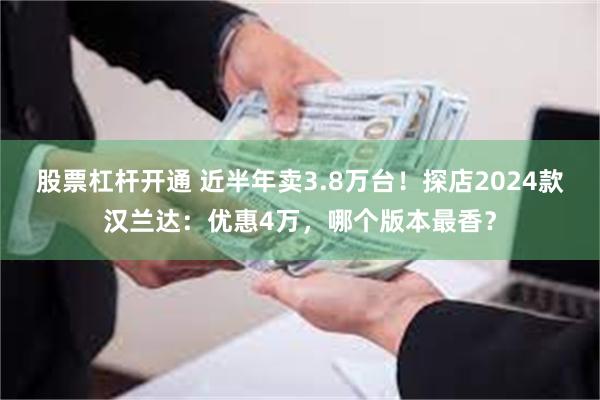 股票杠杆开通 近半年卖3.8万台！探店2024款汉兰达：优惠4万，哪个版本最香？