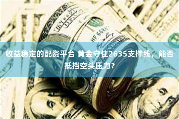 收益稳定的配资平台 黄金守住2635支撑线，能否抵挡空头压力？