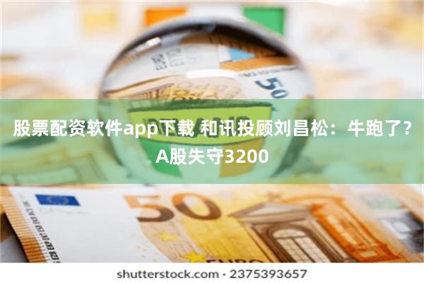 股票配资软件app下载 和讯投顾刘昌松：牛跑了？A股失守3200