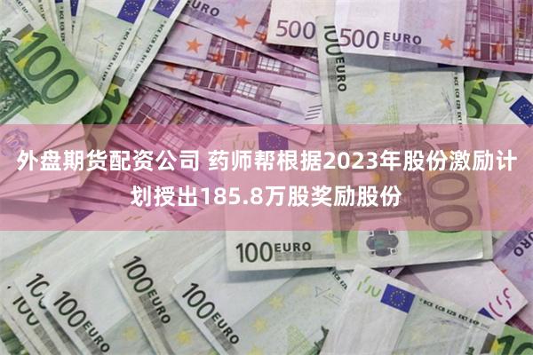 外盘期货配资公司 药师帮根据2023年股份激励计划授出185.8万股奖励股份