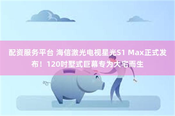 配资服务平台 海信激光电视星光S1 Max正式发布！120吋墅式巨幕专为大宅而生