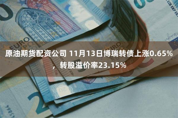 原油期货配资公司 11月13日博瑞转债上涨0.65%，转股溢价率23.15%