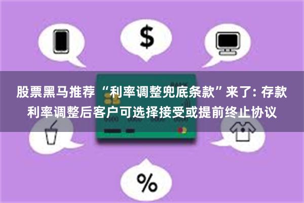 股票黑马推荐 “利率调整兜底条款”来了: 存款利率调整后客户可选择接受或提前终止协议