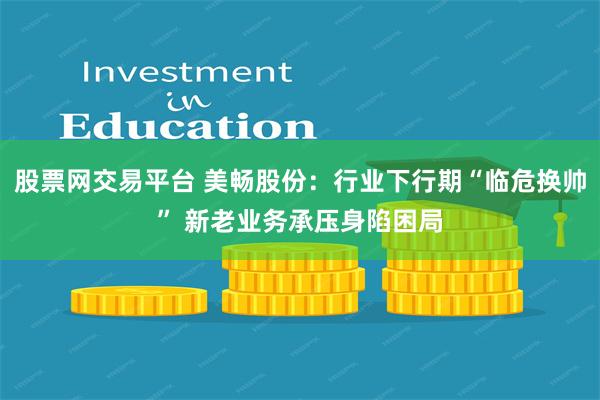 股票网交易平台 美畅股份：行业下行期“临危换帅” 新老业务承压身陷困局