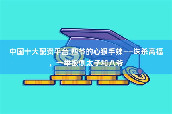 中国十大配资平台 四爷的心狠手辣——诛杀高福，一举扳倒太子和八爷