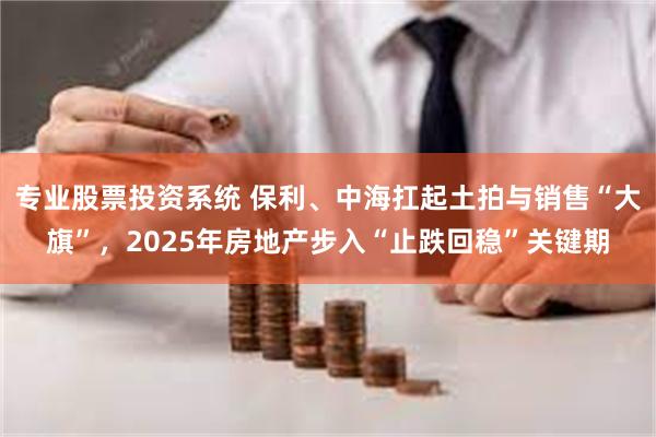 专业股票投资系统 保利、中海扛起土拍与销售“大旗”，2025年房地产步入“止跌回稳”关键期