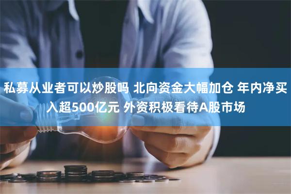 私募从业者可以炒股吗 北向资金大幅加仓 年内净买入超500亿元 外资积极看待A股市场