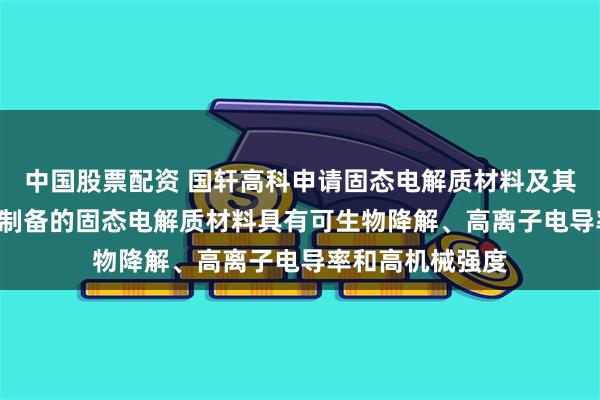 中国股票配资 国轩高科申请固态电解质材料及其制备方法专利, 制备的固态电解质材料具有可生物降解、高离子电导率和高机械强度