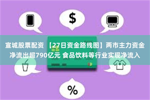 宣城股票配资 【27日资金路线图】两市主力资金净流出超790亿元 食品饮料等行业实现净流入