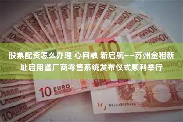 股票配资怎么办理 心向融 新启航——苏州金租新址启用暨厂商零售系统发布仪式顺利举行