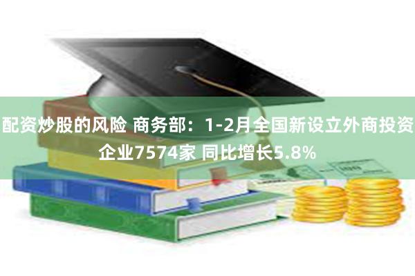 配资炒股的风险 商务部：1-2月全国新设立外商投资企业7574家 同比增长5.8%